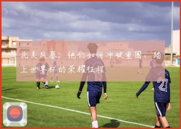 北美风暴：他们如何冲破重围，踏上世界杯的荣耀征程