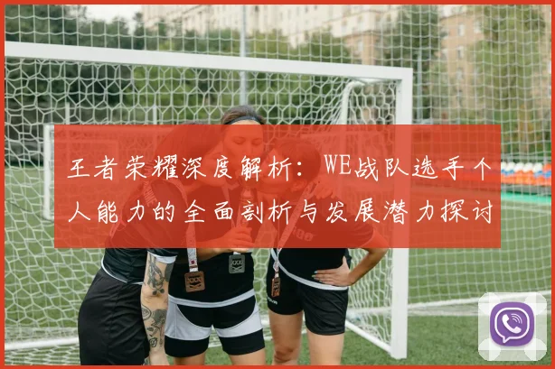 王者荣耀深度解析：WE战队选手个人能力的全面剖析与发展潜力探讨