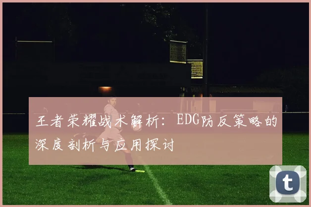 王者荣耀战术解析：EDG防反策略的深度剖析与应用探讨