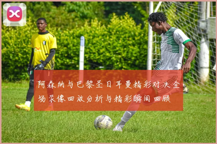 阿森纳与巴黎圣日耳曼精彩对决全场录像回放分析与精彩瞬间回顾