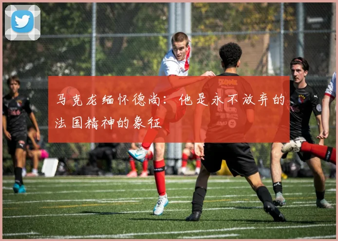 马克龙缅怀德尚：他是永不放弃的法国精神的象征