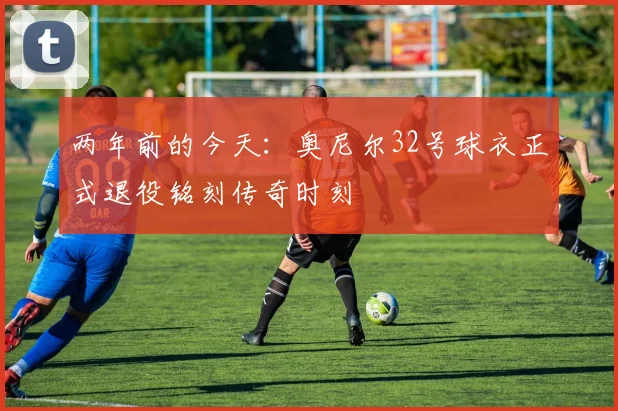 两年前的今天：奥尼尔32号球衣正式退役铭刻传奇时刻
