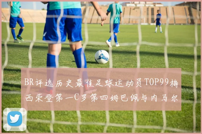 BR评选历史最佳足球运动员TOP99梅西荣登第一C罗第四姆巴佩与内马尔排名解析
