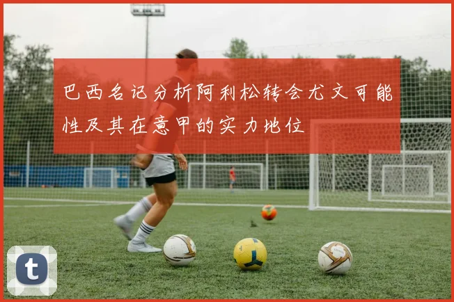 巴西名记分析阿利松转会尤文可能性及其在意甲的实力地位