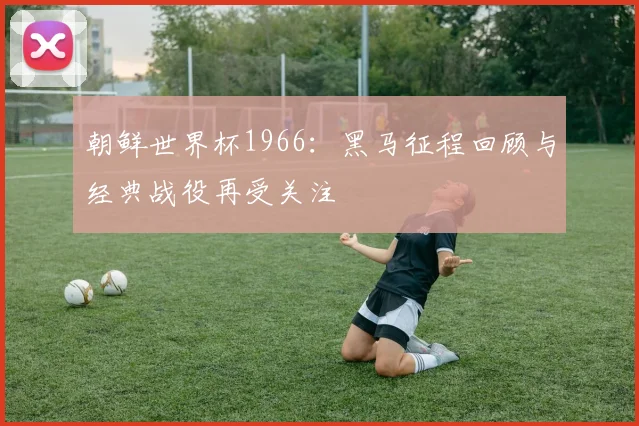 朝鲜世界杯1966：黑马征程回顾与经典战役再受关注