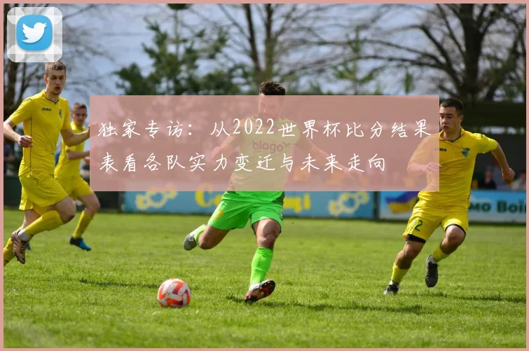 独家专访：从2022世界杯比分结果表看各队实力变迁与未来走向