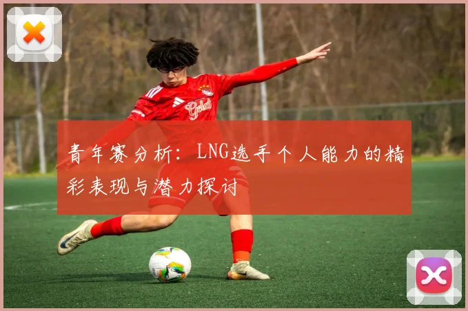 青年赛分析：LNG选手个人能力的精彩表现与潜力探讨