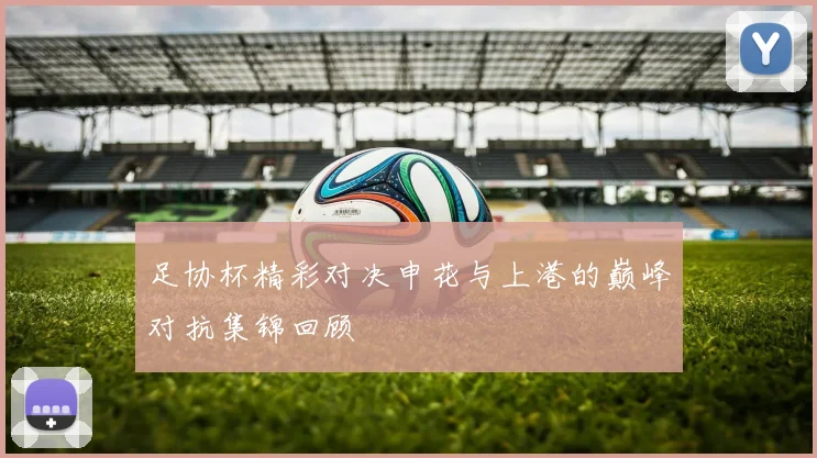 足协杯精彩对决申花与上港的巅峰对抗集锦回顾
