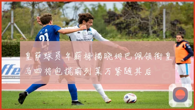 皇萨球员年薪榜揭晓姆巴佩领衔皇马四将包揽前列莱万紧随其后