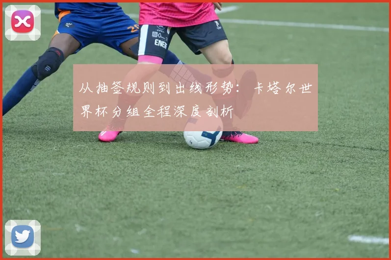 从抽签规则到出线形势：卡塔尔世界杯分组全程深度剖析