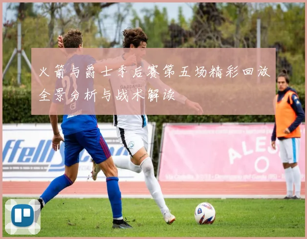 火箭与爵士季后赛第五场精彩回放全景分析与战术解读